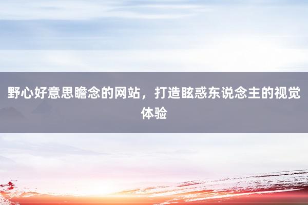 野心好意思瞻念的网站，打造眩惑东说念主的视觉体验